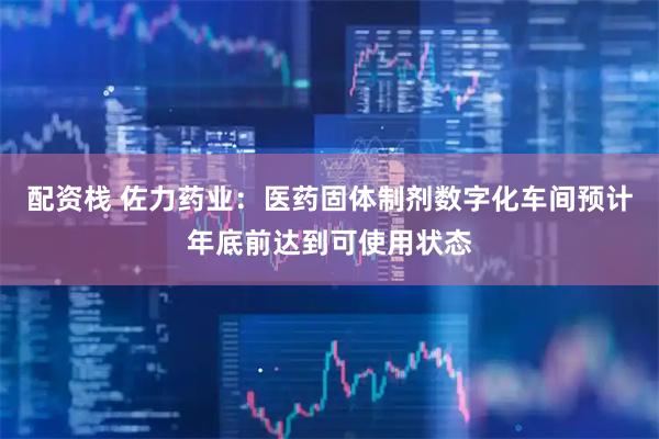 配资栈 佐力药业：医药固体制剂数字化车间预计年底前达到可使用状态