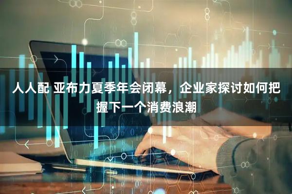 人人配 亚布力夏季年会闭幕，企业家探讨如何把握下一个消费浪潮