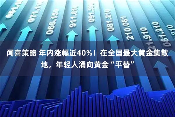闻喜策略 年内涨幅近40%！在全国最大黄金集散地，年轻人涌向黄金“平替”