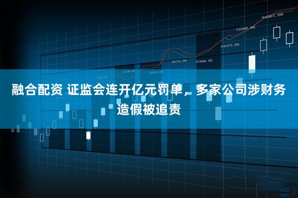 融合配资 证监会连开亿元罚单，多家公司涉财务造假被追责