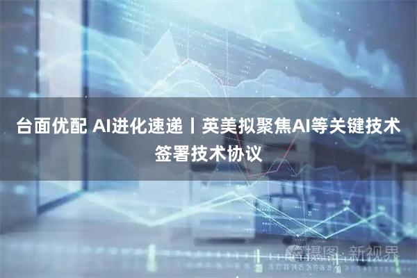台面优配 AI进化速递丨英美拟聚焦AI等关键技术签署技术协议