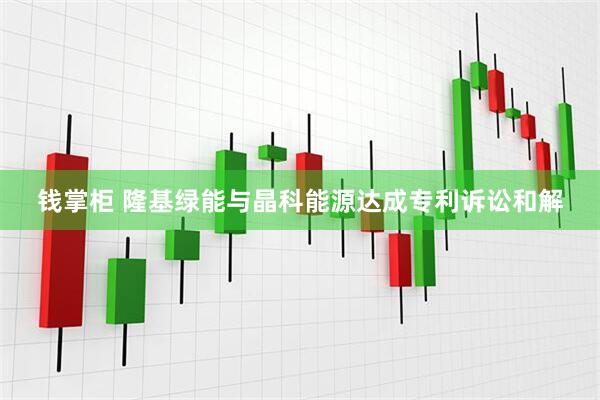钱掌柜 隆基绿能与晶科能源达成专利诉讼和解