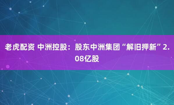 老虎配资 中洲控股：股东中洲集团“解旧押新”2.08亿股