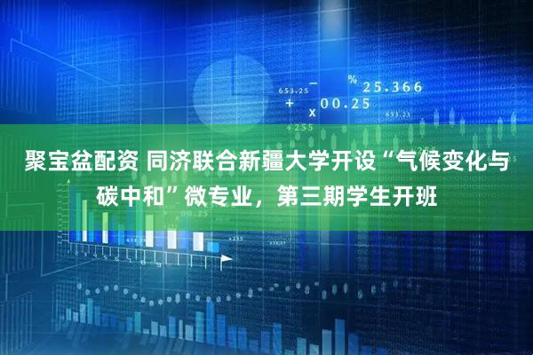 聚宝盆配资 同济联合新疆大学开设“气候变化与碳中和”微专业，第三期学生开班