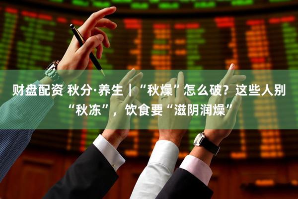 财盘配资 秋分·养生｜“秋燥”怎么破？这些人别“秋冻”，饮食要“滋阴润燥”