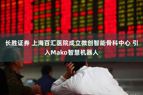 长胜证券 上海百汇医院成立微创智能骨科中心 引入Mako智慧机器人