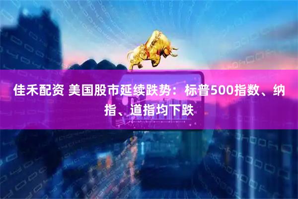 佳禾配资 美国股市延续跌势：标普500指数、纳指、道指均下跌