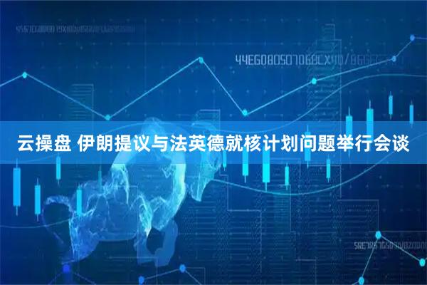云操盘 伊朗提议与法英德就核计划问题举行会谈