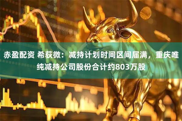 赤盈配资 希荻微：减持计划时间区间届满，重庆唯纯减持公司股份合计约803万股
