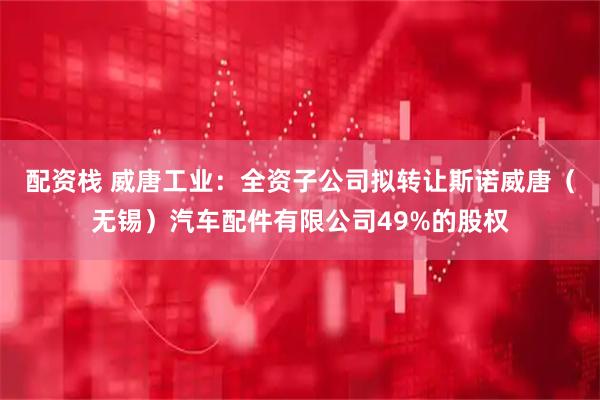 配资栈 威唐工业：全资子公司拟转让斯诺威唐（无锡）汽车配件有限公司49%的股权