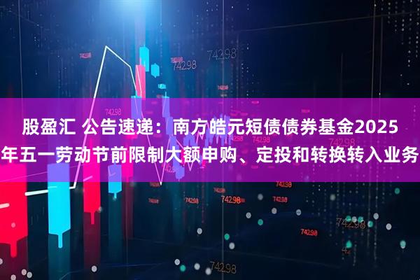 股盈汇 公告速递：南方皓元短债债券基金2025年五一劳动节前限制大额申购、定投和转换转入业务