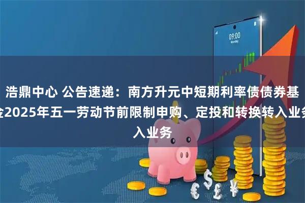 浩鼎中心 公告速递：南方升元中短期利率债债券基金2025年五一劳动节前限制申购、定投和转换转入业务