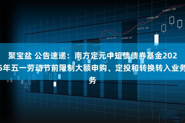 聚宝盆 公告速递：南方定元中短债债券基金2025年五一劳动节前限制大额申购、定投和转换转入业务