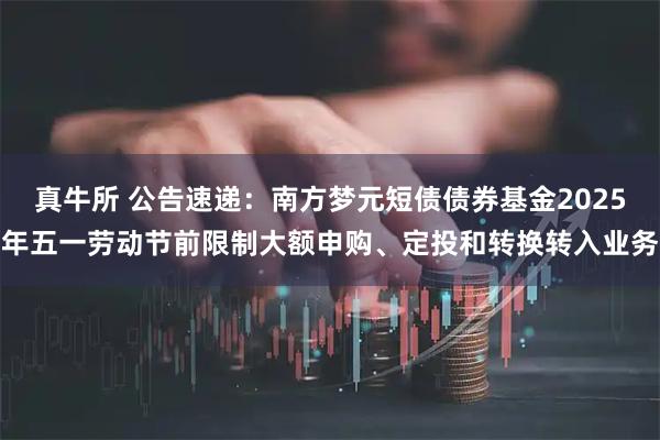 真牛所 公告速递：南方梦元短债债券基金2025年五一劳动节前限制大额申购、定投和转换转入业务