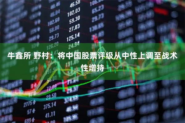 牛鑫所 野村：将中国股票评级从中性上调至战术性增持