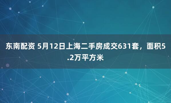 东南配资 5月12日上海二手房成交631套，面积5.2万平方米