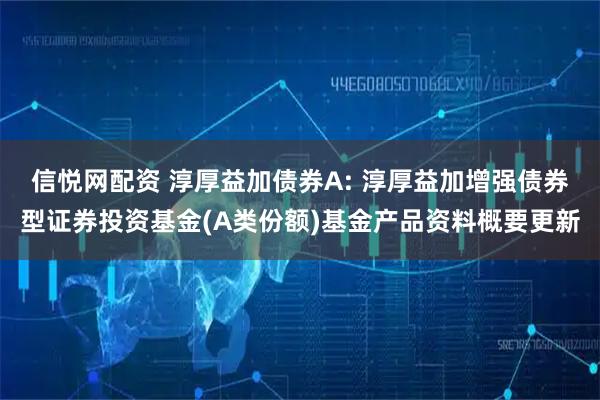 信悦网配资 淳厚益加债券A: 淳厚益加增强债券型证券投资基金(A类份额)基金产品资料概要更新
