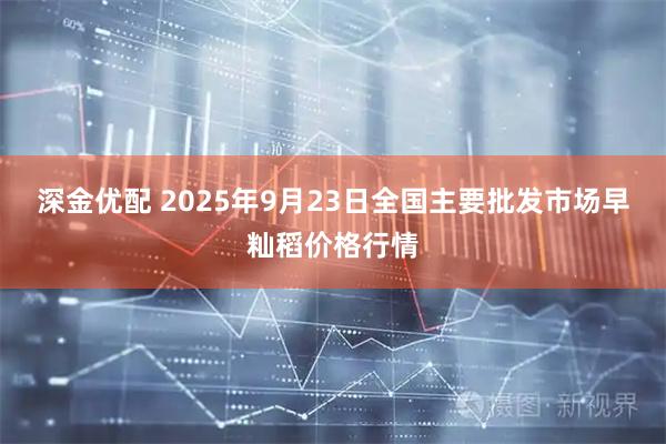 深金优配 2025年9月23日全国主要批发市场早籼稻价格行情