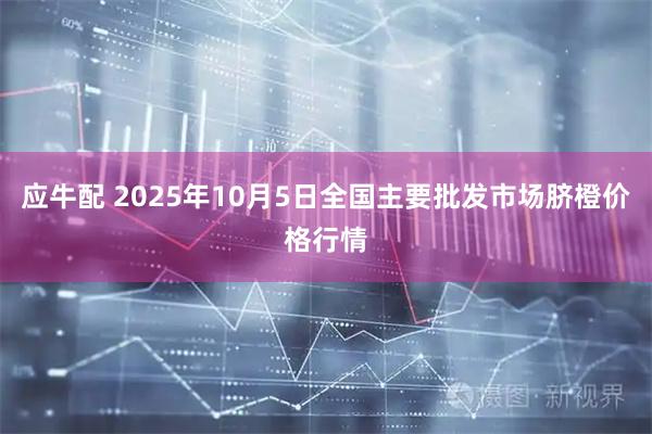 应牛配 2025年10月5日全国主要批发市场脐橙价格行情