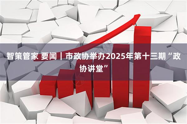智策管家 要闻｜市政协举办2025年第十三期“政协讲堂”