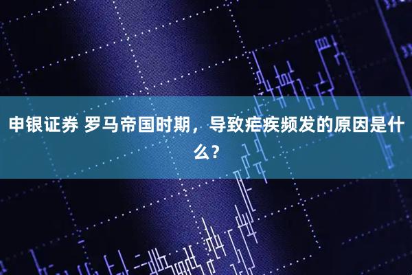 申银证券 罗马帝国时期，导致疟疾频发的原因是什么？
