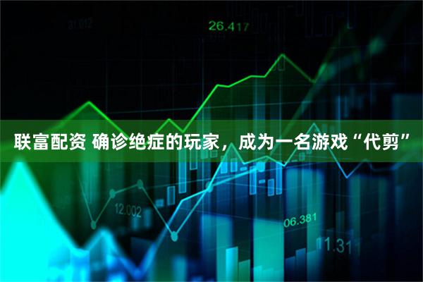 联富配资 确诊绝症的玩家，成为一名游戏“代剪”