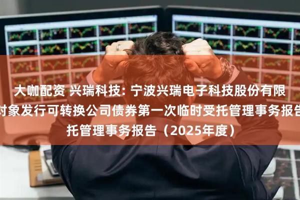 大咖配资 兴瑞科技: 宁波兴瑞电子科技股份有限公司向不特定对象发行可转换公司债券第一次临时受托管理事务报告（2025年度）