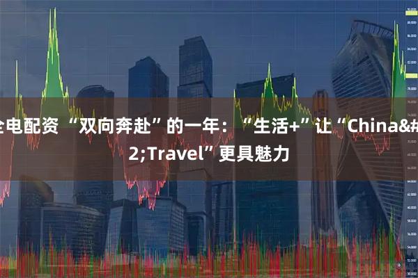 全电配资 “双向奔赴”的一年：“生活+”让“China Travel”更具魅力