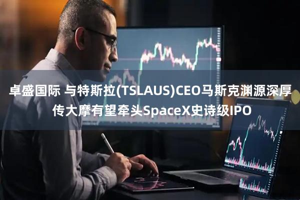 卓盛国际 与特斯拉(TSLAUS)CEO马斯克渊源深厚 传大摩有望牵头SpaceX史诗级IPO