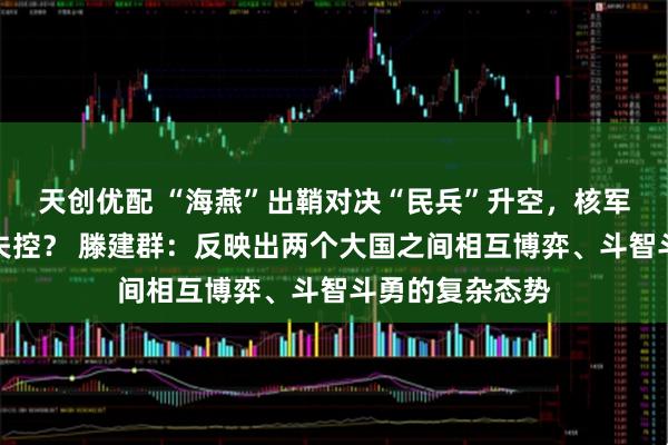 天创优配 “海燕”出鞘对决“民兵”升空，核军控体系是否会失控？ 滕建群：反映出两个大国之间相互博弈、斗智斗勇的复杂态势