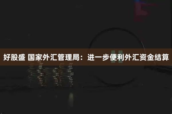好股盛 国家外汇管理局：进一步便利外汇资金结算