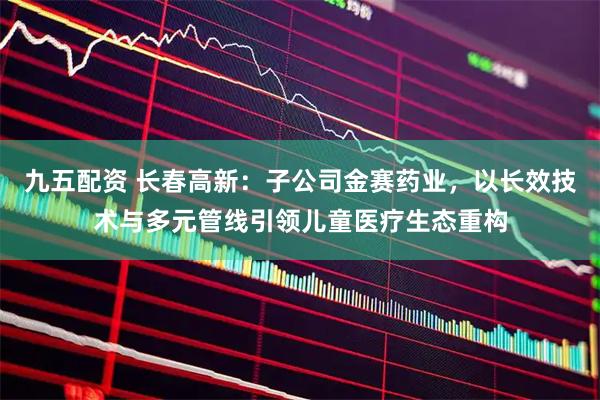九五配资 长春高新：子公司金赛药业，以长效技术与多元管线引领儿童医疗生态重构