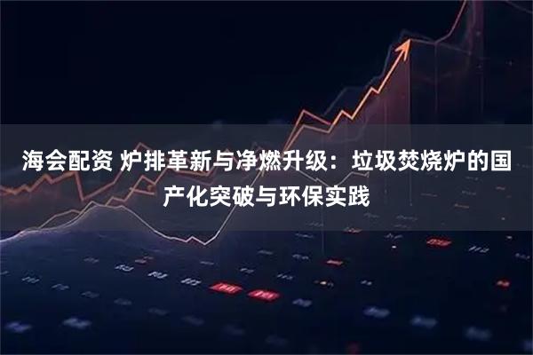 海会配资 炉排革新与净燃升级：垃圾焚烧炉的国产化突破与环保实践