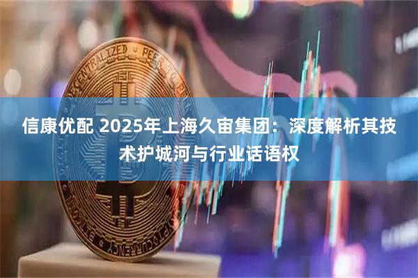 信康优配 2025年上海久宙集团：深度解析其技术护城河与行业话语权
