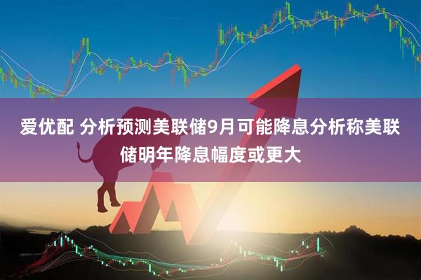 爱优配 分析预测美联储9月可能降息分析称美联储明年降息幅度或更大