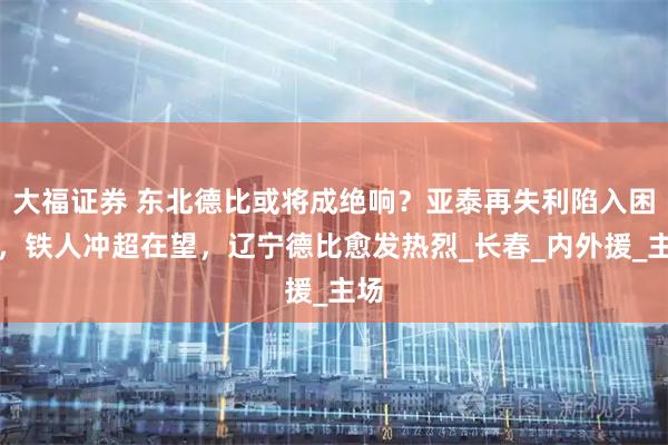 大福证券 东北德比或将成绝响？亚泰再失利陷入困境，铁人冲超在望，辽宁德比愈发热烈_长春_内外援_主场