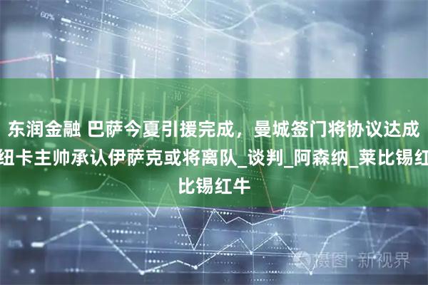 东润金融 巴萨今夏引援完成，曼城签门将协议达成，纽卡主帅承认伊萨克或将离队_谈判_阿森纳_莱比锡红牛