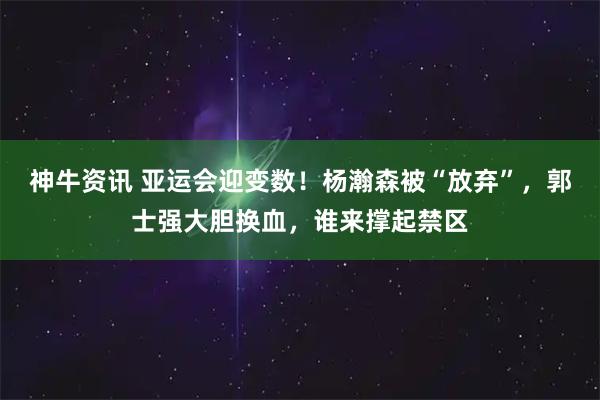 神牛资讯 亚运会迎变数！杨瀚森被“放弃”，郭士强大胆换血，谁来撑起禁区